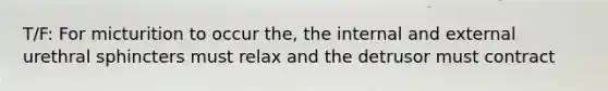 T/F: For micturition to occur the, the internal and external urethral sphincters must relax and the detrusor must contract