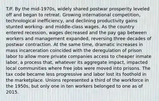 T/F. By the mid-1970s, widely shared postwar prosperity leveled off and began to retreat. Growing international competition, technological inefficiency, and declining productivity gains stunted working- and middle-class wages. As the country entered recession, wages decreased and the pay gap between workers and management expanded, reversing three decades of postwar contraction. At the same time, dramatic increases in mass incarceration coincided with the deregulation of prison labor to allow more private companies access to cheaper inmate labor, a process that, whatever its aggregate impact, impacted local communities where free jobs were moved into prisons. The tax code became less progressive and labor lost its foothold in the marketplace. Unions represented a third of the workforce in the 1950s, but only one in ten workers belonged to one as of 2015.