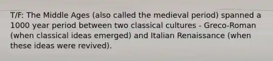 T/F: The Middle Ages (also called the medieval period) spanned a 1000 year period between two classical cultures - Greco-Roman (when classical ideas emerged) and Italian Renaissance (when these ideas were revived).