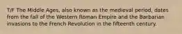 T/F The Middle Ages, also known as the medieval period, dates from the fall of the Western Roman Empire and the Barbarian invasions to the French Revolution in the fifteenth century.