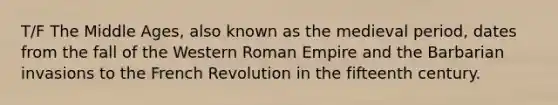 T/F The Middle Ages, also known as the medieval period, dates from the fall of the Western Roman Empire and the Barbarian invasions to the French Revolution in the fifteenth century.