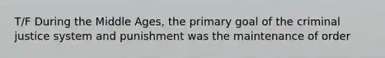 T/F During the Middle Ages, the primary goal of the criminal justice system and punishment was the maintenance of order
