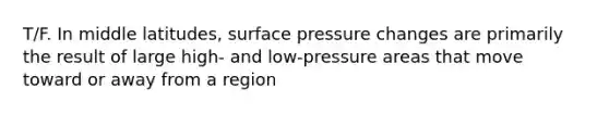 ​T/F. In middle latitudes, surface pressure changes are primarily the result of large high- and low-pressure areas that move toward or away from a region