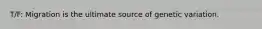 T/F: Migration is the ultimate source of genetic variation.