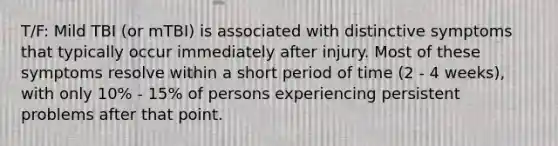 T/F: Mild TBI (or mTBI) is associated with distinctive symptoms that typically occur immediately after injury. Most of these symptoms resolve within a short period of time (2 - 4 weeks), with only 10% - 15% of persons experiencing persistent problems after that point.