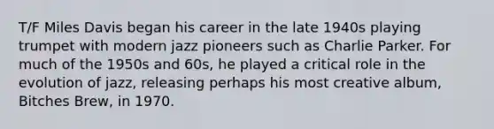 T/F Miles Davis began his career in the late 1940s playing trumpet with modern jazz pioneers such as Charlie Parker. For much of the 1950s and 60s, he played a critical role in the evolution of jazz, releasing perhaps his most creative album, Bitches Brew, in 1970.