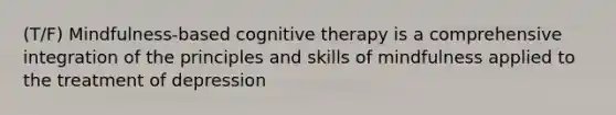 (T/F) Mindfulness-based cognitive therapy is a comprehensive integration of the principles and skills of mindfulness applied to the treatment of depression