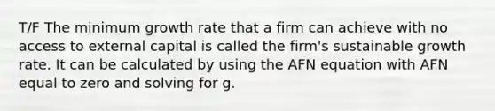 T/F The minimum growth rate that a firm can achieve with no access to external capital is called the firm's sustainable growth rate. It can be calculated by using the AFN equation with AFN equal to zero and solving for g.