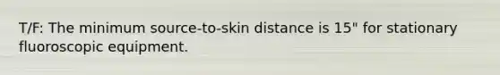 T/F: The minimum source-to-skin distance is 15" for stationary fluoroscopic equipment.