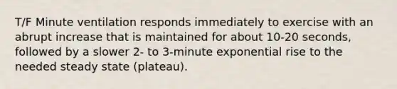 T/F Minute ventilation responds immediately to exercise with an abrupt increase that is maintained for about 10-20 seconds, followed by a slower 2- to 3-minute exponential rise to the needed steady state (plateau).