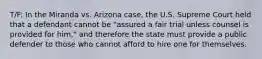 T/F: In the Miranda vs. Arizona case, the U.S. Supreme Court held that a defendant cannot be "assured a fair trial unless counsel is provided for him," and therefore the state must provide a public defender to those who cannot afford to hire one for themselves.