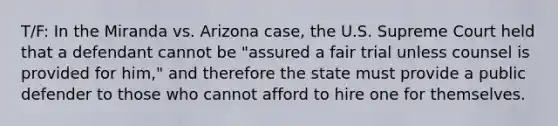 T/F: In the Miranda vs. Arizona case, the U.S. Supreme Court held that a defendant cannot be "assured a fair trial unless counsel is provided for him," and therefore the state must provide a public defender to those who cannot afford to hire one for themselves.