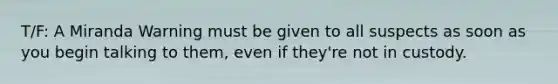 T/F: A Miranda Warning must be given to all suspects as soon as you begin talking to them, even if they're not in custody.