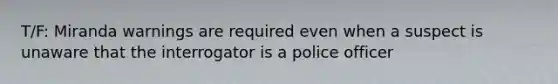 T/F: Miranda warnings are required even when a suspect is unaware that the interrogator is a police officer