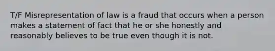 T/F Misrepresentation of law is a fraud that occurs when a person makes a statement of fact that he or she honestly and reasonably believes to be true even though it is not.