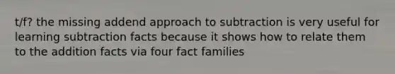 t/f? the missing addend approach to subtraction is very useful for learning subtraction facts because it shows how to relate them to the addition facts via four fact families