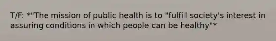 T/F: *"The mission of public health is to "fulfill society's interest in assuring conditions in which people can be healthy"*