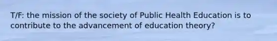 T/F: the mission of the society of Public Health Education is to contribute to the advancement of education theory?