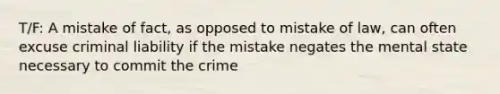 T/F: A mistake of fact, as opposed to mistake of law, can often excuse criminal liability if the mistake negates the mental state necessary to commit the crime