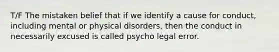 T/F The mistaken belief that if we identify a cause for conduct, including mental or physical disorders, then the conduct in necessarily excused is called psycho legal error.