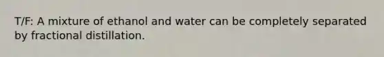 T/F: A mixture of ethanol and water can be completely separated by fractional distillation.