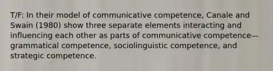 T/F: In their model of communicative competence, Canale and Swain (1980) show three separate elements interacting and influencing each other as parts of communicative competence—grammatical competence, sociolinguistic competence, and strategic competence.