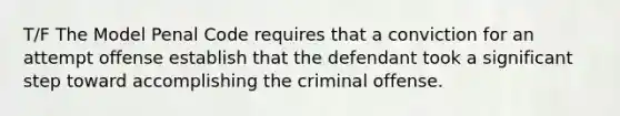 T/F The Model Penal Code requires that a conviction for an attempt offense establish that the defendant took a significant step toward accomplishing the criminal offense.