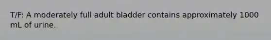 T/F: A moderately full adult bladder contains approximately 1000 mL of urine.