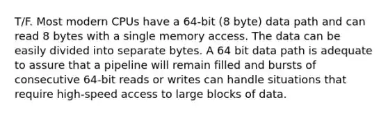 T/F. Most modern CPUs have a 64-bit (8 byte) data path and can read 8 bytes with a single memory access. The data can be easily divided into separate bytes. A 64 bit data path is adequate to assure that a pipeline will remain filled and bursts of consecutive 64-bit reads or writes can handle situations that require high-speed access to large blocks of data.