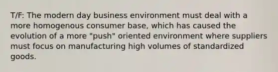 T/F: The modern day business environment must deal with a more homogenous consumer base, which has caused the evolution of a more "push" oriented environment where suppliers must focus on manufacturing high volumes of standardized goods.