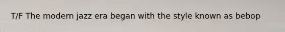 T/F The modern jazz era began with the style known as bebop