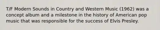 T/F Modern Sounds in Country and Western Music (1962) was a concept album and a milestone in the history of American pop music that was responsible for the success of Elvis Presley.