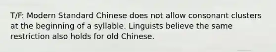 T/F: Modern Standard Chinese does not allow consonant clusters at the beginning of a syllable. Linguists believe the same restriction also holds for old Chinese.