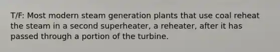 T/F: Most modern steam generation plants that use coal reheat the steam in a second superheater, a reheater, after it has passed through a portion of the turbine.