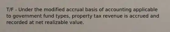 T/F - Under the modified accrual basis of accounting applicable to government fund types, property tax revenue is accrued and recorded at net realizable value.