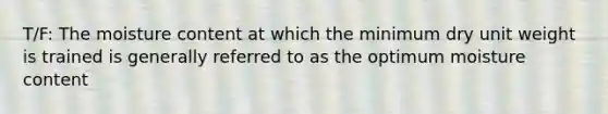 T/F: The moisture content at which the minimum dry unit weight is trained is generally referred to as the optimum moisture content