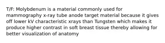 T/F: Molybdenum is a material commonly used for mammography x-ray tube anode target material because it gives off lower kV characteristic xrays than Tungsten which makes it produce higher contrast in soft breast tissue thereby allowing for better visualization of anatomy