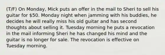 (T/F) On Monday, Mick puts an offer in the mail to Sheri to sell his guitar for 50. Monday night when jamming with his buddies, he decides he will really miss his old guitar and has second thoughts about selling it. Tuesday morning he puts a revocation in the mail informing Sheri he has changed his mind and the guitar is no longer for sale. The revocation is effective on Tuesday morning.