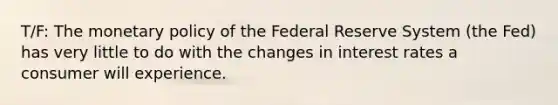 T/F: The monetary policy of the Federal Reserve System (the Fed) has very little to do with the changes in interest rates a consumer will experience.