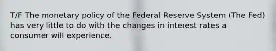 T/F The monetary policy of the Federal Reserve System (The Fed) has very little to do with the changes in interest rates a consumer will experience.