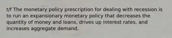 t/f The monetary policy prescription for dealing with recession is to run an expansionary monetary policy that decreases the quantity of money and loans, drives up interest rates, and increases aggregate demand.