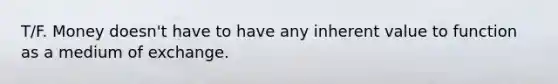 T/F. Money doesn't have to have any inherent value to function as a medium of exchange.