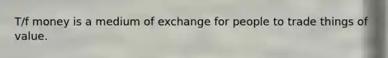 T/f money is a medium of exchange for people to trade things of value.