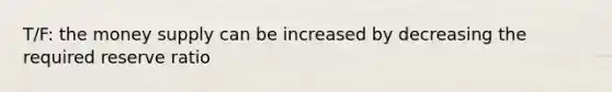 T/F: the money supply can be increased by decreasing the required reserve ratio