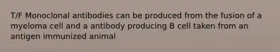 T/F Monoclonal antibodies can be produced from the fusion of a myeloma cell and a antibody producing B cell taken from an antigen immunized animal
