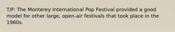 T/F: The Monterey International Pop Festival provided a good model for other large, open-air festivals that took place in the 1960s.