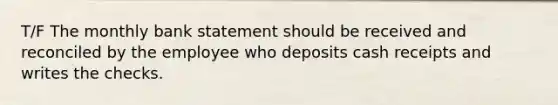 T/F The monthly bank statement should be received and reconciled by the employee who deposits cash receipts and writes the checks.