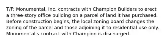 T/F: Monumental, Inc. contracts with Champion Builders to erect a three-story office building on a parcel of land it has purchased. Before construction begins, the local zoning board changes the zoning of the parcel and those adjoining it to residential use only. Monumental's contract with Champion is discharged.