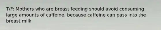 T/F: Mothers who are breast feeding should avoid consuming large amounts of caffeine, because caffeine can pass into the breast milk