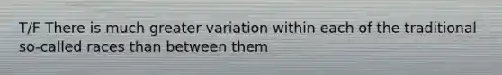 T/F There is much greater variation within each of the traditional so-called races than between them